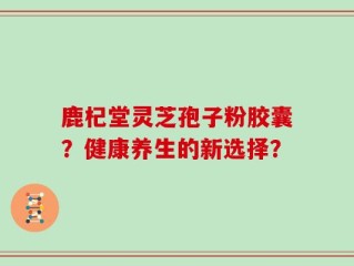 鹿杞堂灵芝孢子粉胶囊？健康养生的新选择？