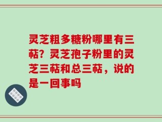 灵芝粗多糖粉哪里有三萜？灵芝孢子粉里的灵芝三萜和总三萜，说的是一回事吗