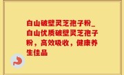 白山破壁灵芝孢子粉_白山优质破壁灵芝孢子粉，高效吸收，健康养生佳品