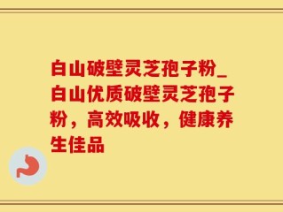 白山破壁灵芝孢子粉_白山优质破壁灵芝孢子粉，高效吸收，健康养生佳品