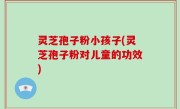 灵芝孢子粉小孩子(灵芝孢子粉对儿童的功效)