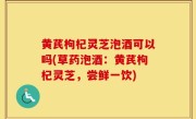 黄芪枸杞灵芝泡酒可以吗(草药泡酒：黄芪枸杞灵芝，尝鲜一饮)