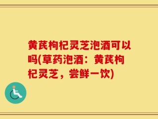 黄芪枸杞灵芝泡酒可以吗(草药泡酒：黄芪枸杞灵芝，尝鲜一饮)