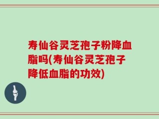寿仙谷灵芝孢子粉降血脂吗(寿仙谷灵芝孢子降低血脂的功效)