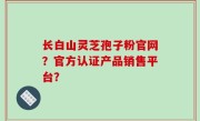 长白山灵芝孢子粉官网？官方认证产品销售平台？