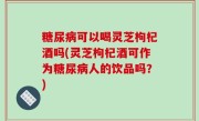 糖尿病可以喝灵芝枸杞酒吗(灵芝枸杞酒可作为糖尿病人的饮品吗？)