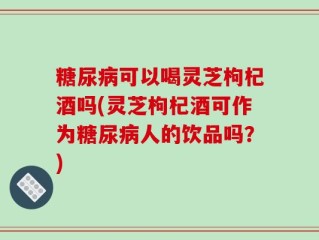 糖尿病可以喝灵芝枸杞酒吗(灵芝枸杞酒可作为糖尿病人的饮品吗？)