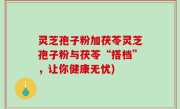 灵芝孢子粉加茯苓灵芝孢子粉与茯苓“搭档”，让你健康无忧)