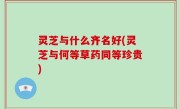 灵芝与什么齐名好(灵芝与何等草药同等珍贵)