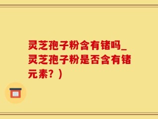 灵芝孢子粉含有锗吗_灵芝孢子粉是否含有锗元素？)