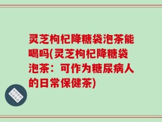 灵芝枸杞降糖袋泡茶能喝吗(灵芝枸杞降糖袋泡茶：可作为糖尿病人的日常保健茶)