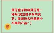灵芝孢子粉和灵芝是一种吗(灵芝孢子粉与灵芝：同源异名还是两个不同的产品？)