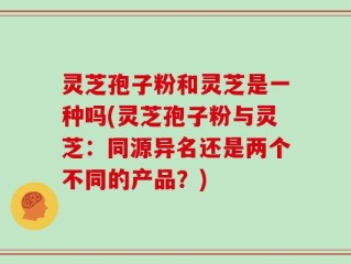灵芝孢子粉和灵芝是一种吗(灵芝孢子粉与灵芝：同源异名还是两个不同的产品？)