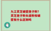 九江灵芝破壁孢子粉？灵芝孢子粉头道粉和破壁有什么区别吗