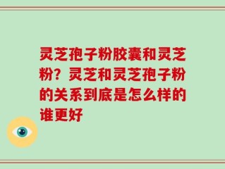 灵芝孢子粉胶囊和灵芝粉？灵芝和灵芝孢子粉的关系到底是怎么样的谁更好