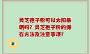 灵芝孢子粉可以太阳暴晒吗？灵芝孢子粉的保存方法及注意事项？