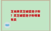 芝来牌灵芝破壁孢子粉？灵芝破壁孢子粉哪里有卖