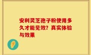 安利灵芝孢子粉使用多久才能见效？真实体验与效果