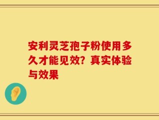安利灵芝孢子粉使用多久才能见效？真实体验与效果