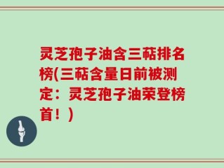 灵芝孢子油含三萜排名榜(三萜含量日前被测定：灵芝孢子油荣登榜首！)