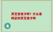 灵芝宝孢子粉？什么是纯正的灵芝孢子粉