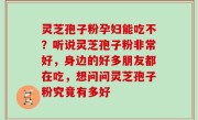 灵芝孢子粉孕妇能吃不？听说灵芝孢子粉非常好，身边的好多朋友都在吃，想问问灵芝孢子粉究竟有多好