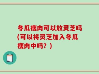 冬瓜瘦肉可以放灵芝吗(可以将灵芝加入冬瓜瘦肉中吗？)