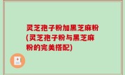 灵芝孢子粉加黑芝麻粉(灵芝孢子粉与黑芝麻粉的完美搭配)
