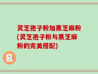 灵芝孢子粉加黑芝麻粉(灵芝孢子粉与黑芝麻粉的完美搭配)