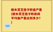 椴木灵芝孢子粉亩产量(椴木灵芝孢子粉田间平均亩产量达到多少？)