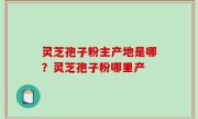 灵芝孢子粉主产地是哪？灵芝孢子粉哪里产