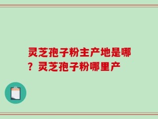灵芝孢子粉主产地是哪？灵芝孢子粉哪里产