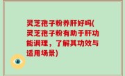 灵芝孢子粉养肝好吗(灵芝孢子粉有助于肝功能调理，了解其功效与适用场景)
