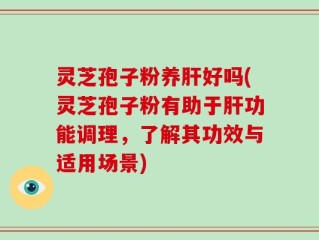 灵芝孢子粉养肝好吗(灵芝孢子粉有助于肝功能调理，了解其功效与适用场景)