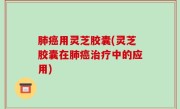 肺癌用灵芝胶囊(灵芝胶囊在肺癌治疗中的应用)