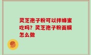灵芝孢子粉可以拌蜂蜜吃吗？灵芝孢子粉面膜怎么做