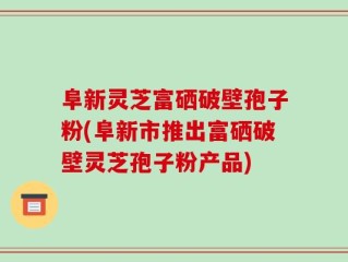 阜新灵芝富硒破壁孢子粉(阜新市推出富硒破壁灵芝孢子粉产品)