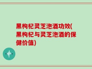 黑枸杞灵芝泡酒功效(黑枸杞与灵芝泡酒的保健价值)