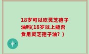 18岁可以吃灵芝孢子油吗(18岁以上能否食用灵芝孢子油？)