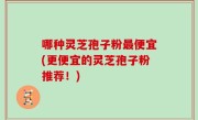 哪种灵芝孢子粉最便宜(更便宜的灵芝孢子粉推荐！)