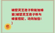 破壁灵芝孢子粉能加蜂蜜(破壁灵芝孢子粉与蜂蜜搭配，功效加倍！)