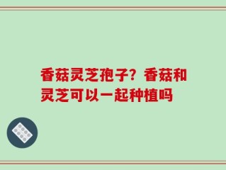 香菇灵芝孢子？香菇和灵芝可以一起种植吗