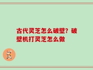古代灵芝怎么破壁？破壁机打灵芝怎么做