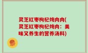灵芝红枣枸杞炖肉肉(灵芝红枣枸杞炖肉：美味又养生的营养汤料)