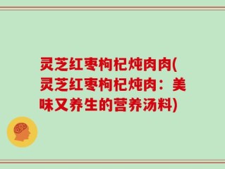 灵芝红枣枸杞炖肉肉(灵芝红枣枸杞炖肉：美味又养生的营养汤料)