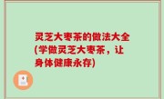 灵芝大枣茶的做法大全(学做灵芝大枣茶，让身体健康永存)