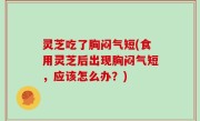 灵芝吃了胸闷气短(食用灵芝后出现胸闷气短，应该怎么办？)