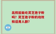 出院后能吃灵芝孢子粉吗？灵芝孢子粉的功效和适用人群？