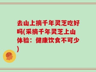 去山上摘千年灵芝吃好吗(采摘千年灵芝上山体验：健康饮食不可少)