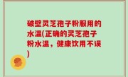 破壁灵芝孢子粉服用的水温(正确的灵芝孢子粉水温，健康饮用不误)